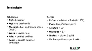 Terminologie
Fabrication
• Toji = brasseur
• Koji = riz saccharifié
• Moromi = koji additionné d’eau
(moût)
• Waza = savoir-faire
• Mizu = qualité de l’eau
• Kome = qualité du riz et
polissage
Service
• Reishu = saké servi frais (8-12°C)
• Jōon= température pièce
• Atsukan = 50°
• Hitohada = 37°
• Tokkuri = pichet à saké
• Choko = petite coupe à saké
 
