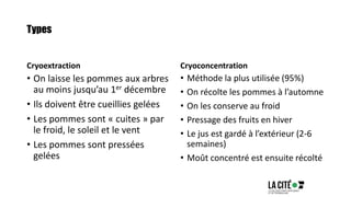 Types
Cryoextraction
• On laisse les pommes aux arbres
au moins jusqu’au 1er décembre
• Ils doivent être cueillies gelées
• Les pommes sont « cuites » par
le froid, le soleil et le vent
• Les pommes sont pressées
gelées
Cryoconcentration
• Méthode la plus utilisée (95%)
• On récolte les pommes à l’automne
• On les conserve au froid
• Pressage des fruits en hiver
• Le jus est gardé à l’extérieur (2-6
semaines)
• Moût concentré est ensuite récolté
 