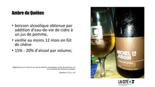 Ambre du Québec
• boisson alcoolique obtenue par
addition d'eau-de-vie de cidre à
un jus de pomme,
• vieillie au moins 12 mois en fût
de chêne
• 15% - 20% d'alcool par volume;
Règlement sur le cidre et les autres boissons alcooliques à base de pommes, Loi
sur la Société des alcools du Québec
(chapitre S-13, a. 37)
 