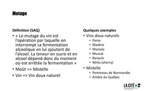 Mutage
Définition (SAQ)
• « Le mutage du vin est
l’opération par laquelle on
interrompt sa fermentation
alcoolique en lui ajoutant de
l’alcool. La teneur en sucre et en
alcool dépend donc du moment
où est arrêtée la fermentation »
• Moût => Mistelle
• Vin => Vin doux naturel
Quelques exemples
• Vins doux naturels
• Porto
• Madère
• Marsala
• Muscat
• Banyuls
• Xérès (sherry)
• Mistelle
• Pommeau de Normandie
• Ambre du Québec
 