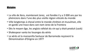 Histoire
• La ville de Xera, maintenant Jerez, est fondée il y a 3 000 ans par les
phéniciens dans l’une des plus vieille région viticole du monde
• Ville longtemps à cheval entre le monde chrétien et musulman, elle
en garde une trace dans son nom Jerez de la Frontera
• Dès le moyen-âge, les anglais rafolait du vin qui y était produit (sack)
• Shakespear vanta les louanges du xérès
• Le xérès et la manzanilla Sanlucar de Barrameda reçoivent la
Dénomination d’Origine en 1977
 