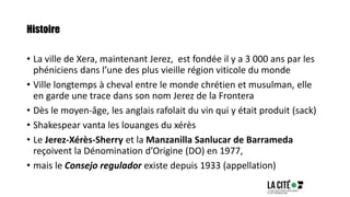 Histoire
• La ville de Xera, maintenant Jerez, est fondée il y a 3 000 ans par les
phéniciens dans l’une des plus vieille région viticole du monde
• Ville longtemps à cheval entre le monde chrétien et musulman, elle
en garde une trace dans son nom Jerez de la Frontera
• Dès le moyen-âge, les anglais rafolait du vin qui y était produit (sack)
• Shakespear vanta les louanges du xérès
• Le Jerez-Xérès-Sherry et la Manzanilla Sanlucar de Barrameda
reçoivent la Dénomination d’Origine (DO) en 1977,
• mais le Consejo regulador existe depuis 1933 (appellation)
 