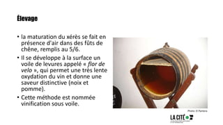 Élevage
• la maturation du xérès se fait en
présence d'air dans des fûts de
chêne, remplis au 5/6.
• Il se développe à la surface un
voile de levures appelé « flor de
velo », qui permet une très lente
oxydation du vin et donne une
saveur distinctive (noix et
pomme).
• Cette méthode est nommée
vinification sous voile.
Photo: El Pantera
 