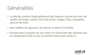 Généralités
• Le whisky contient habituellement des flaveurs sucrées de miel, de
vanille, de butter scotch, de fruits (verts, rouges, frais, compotés,
secs) et de malt.
• Sans oublier les agrumes, les épices, le bois et la fumée.
• On joue donc souvent sur ces notes en choisissant des aliments qui
en comportent déjà ou qui se marient biens avec celles-ci.
 