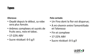 Types
Olorosso
• Oxydé depuis le début, sa robe
sera plus foncée.
• Arômes complexes et sucrés de
fruits secs, noix et tabac.
• 17-22% ABV
• Sucre résiduel: 0-5 g/l
Palo cortado
• Un Fino dont la flor est disparue;
• À mi-chemin entre l’amontillado
et l’olorosso
• Fin et complexe
• 17-22% ABV
• Sucre résiduel: 0-5 g/l
 