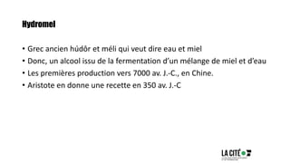 Hydromel
• Grec ancien húdôr et méli qui veut dire eau et miel
• Donc, un alcool issu de la fermentation d’un mélange de miel et d’eau
• Les premières production vers 7000 av. J.-C., en Chine.
• Aristote en donne une recette en 350 av. J.-C
 