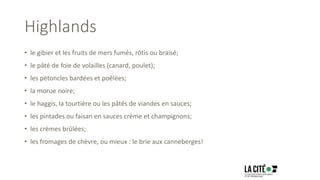 Highlands
• le gibier et les fruits de mers fumés, rôtis ou braisé;
• le pâté de foie de volailles (canard, poulet);
• les pétoncles bardées et poêlées;
• la morue noire;
• le haggis, la tourtière ou les pâtés de viandes en sauces;
• les pintades ou faisan en sauces crème et champignons;
• les crèmes brûlées;
• les fromages de chèvre, ou mieux : le brie aux canneberges!
 