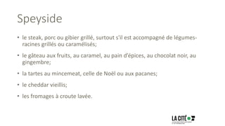 Speyside
• le steak, porc ou gibier grillé, surtout s'il est accompagné de légumes-
racines grillés ou caramélisés;
• le gâteau aux fruits, au caramel, au pain d’épices, au chocolat noir, au
gingembre;
• la tartes au mincemeat, celle de Noël ou aux pacanes;
• le cheddar vieillis;
• les fromages à croute lavée.
 