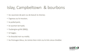 Islay, Campbeltown & bourbons
• les saucisses de porc ou de boeuf, le chorizo;
• l’agneau ou le mouton;
• le pulled pork;
• le saumon terriyaki;
• l’aubergine grillé (BBQ);
• le haggis;
• le chocolat noir ou malté;
• les fromages bleus, les tomes bien mûrs ou le très vieux cheddar.
 