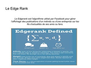 Le Edge Rank
Le Edgerank est l’algorithme utilisé par Facebook pour gérer
l’affichage des publications d’un individu ou d’une entreprise sur les
fils d’actualités de ses amis ou fans.
 