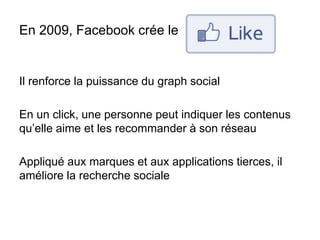 En 2009, Facebook crée le
Il renforce la puissance du graph social
En un click, une personne peut indiquer les contenus
qu’elle aime et les recommander à son réseau
Appliqué aux marques et aux applications tierces, il
améliore la recherche sociale
 
