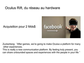 Oculus Rift, du réseau au hardware
Acquisition pour 2 Mds$
Zuckerberg: ”After games, we’re going to make Oculus a platform for many
other experiences.
This is really a new communication platform. By feeling truly present, you
can share unbounded spaces and experiences with the people in your life ”
 