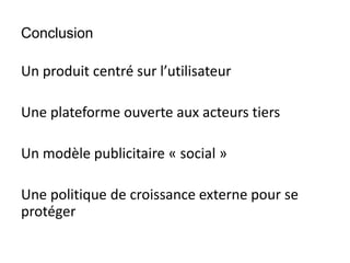 Conclusion
Un produit centré sur l’utilisateur
Une plateforme ouverte aux acteurs tiers
Un modèle publicitaire « social »
Une politique de croissance externe pour se
protéger
 