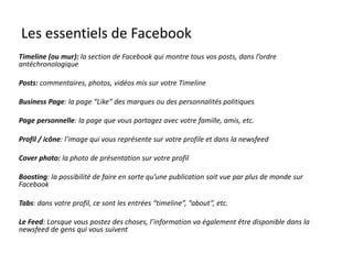 Les essentiels de Facebook
Timeline (ou mur): la section de Facebook qui montre tous vos posts, dans l’ordre
antéchronologique
Posts: commentaires, photos, vidéos mis sur votre Timeline
Business Page: la page “Like” des marques ou des personnalités politiques
Page personnelle: la page que vous partagez avec votre famille, amis, etc.
Profil / icône: l’image qui vous représente sur votre profile et dans la newsfeed
Cover photo: la photo de présentation sur votre profil
Boosting: la possibilité de faire en sorte qu’une publication soit vue par plus de monde sur
Facebook
Tabs: dans votre profil, ce sont les entrées “timeline”, “about”, etc.
Le Feed: Lorsque vous postez des choses, l’information va également être disponible dans la
newsfeed de gens qui vous suivent
 