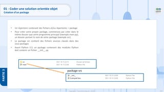 102
Copyright - Tout droit réservé - OFPPT
PARTIE
3
01 - Coder une solution orientée objet
Création d’un package
• Un répertoire contenant des fichiers et/ou répertoires = package
• Pour créer votre propre package, commencez par créer dans le
même dossier que votre programme principal (exemple main.py),
un dossier portant le nom de votre package (exemple src).
• Le package src contient des fichiers sources classés dans des
sous-packages
• Avant Python 3.3, un package contenant des modules Python
doit contenir un fichier __init__.py
package src
 