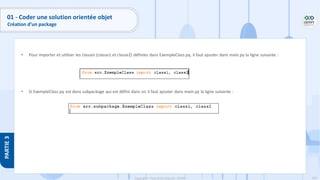 103
Copyright - Tout droit réservé - OFPPT
PARTIE
3
01 - Coder une solution orientée objet
Création d’un package
• Pour importer et utiliser les classes (classe1 et classe2) définies dans ExempleClass.py, il faut ajouter dans main.py la ligne suivante :
• Si ExempleClass.py est dans subpackage qui est défini dans src il faut ajouter dans main.py la ligne suivante :
 
