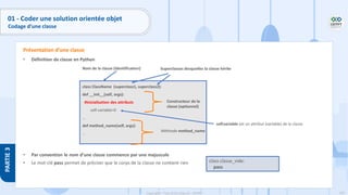 105
Copyright - Tout droit réservé - OFPPT
PARTIE
3
01 - Coder une solution orientée objet
Codage d’une classe
• Définition de classe en Python
• Par convention le nom d’une classe commence par une majuscule
• Le mot-clé pass permet de préciser que le corps de la classe ne contient rien
Présentation d’une classe
class ClassName (superclass1, superclass2):
def __init__(self, args):
#inicialisation des attributs
self.variable=0
…︎
def method_name(self, args):
…
Nom de la classe (identificateur) Superclasses desquelles la classe hérite
Constructeur de la
classe (optionnel)
Méthode method_name
self.variable est un attribut (variable) de la classe
class classe_vide:
pass
 
