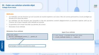 106
Copyright - Tout droit réservé - OFPPT
PARTIE
3
• Les méthodes sont des fonctions qui sont associées de manière explicite à une classe. Elles ont comme particularité un accès privilégié aux
données de la classe elle-même.
• Les méthodes sont des fonctions pour lesquelles la liste des paramètres contient obligatoirement un paramètre explicite (self) qui est
l’instance de la classe à laquelle cette méthode est associée.
• Ce paramètre est le moyen d’accéder aux données de la classe.
• Déclaration d’une méthode
Déclaration d’une méthode
Méthodes
class nom_classe :
def nom_methode(self, param_1, ..., param_n):
# corps de la méthode...
Appel d’une méthode
cl = nom_classe() # variable de type nom_classe
t = cl.nom_methode (valeur_1, ..., valeur_n)
Self désigne l’instance courante de la classe
01 - Coder une solution orientée objet
Codage d’une classe
 