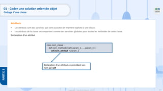107
Copyright - Tout droit réservé - OFPPT
PARTIE
3
• Les attributs sont des variables qui sont associées de manière explicite à une classe.
• Les attributs de la classe se comportent comme des variables globales pour toutes les méthodes de cette classe.
Déclaration d’un attribut
Attributs
class nom_classe :
def nom_methode (self, param_1, ..., param_n) :
self.nom_attribut = param_1
Déclaration d’un attribut en précédant son
nom par self
01 - Coder une solution orientée objet
Codage d’une classe
 