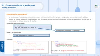 109
Copyright - Tout droit réservé - OFPPT
PARTIE
3
• Le constructeur d’une classe se présente comme une méthode et suit la même syntaxe à ceci près que son nom est imposé : __init__
• Hormis le premier paramètre, invariablement self, il n’existe pas de contrainte concernant la liste des paramètres excepté que le
constructeur ne doit pas retourner de résultat.
Déclaration d’un constructeur
Appel d’un constructeur
Exemple :
Constructeur et instanciation
class nom_classe :
def __init__(self, param_1, ..., param_n):
# code du constructeur
x = nom_classe (valeur_1,...,valeur_n)
Déclaration d’un constructeur à n paramètres
01 - Coder une solution orientée objet
Codage d’une classe
 