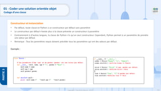 110
Copyright - Tout droit réservé - OFPPT
PARTIE
3
• Par défaut, toute classe en Python a un constructeur par défaut sans paramètre
• Le constructeur par défaut n’existe plus si la classe présente un constructeur à paramètre
• Contrairement à d'autres langues, la classe de Python n'a qu'un seul constructeur. Cependant, Python permet à un paramètre de prendre
une valeur par défaut.
• Remarque : Tous les paramètres requis doivent précéder tous les paramètres qui ont des valeurs par défaut.
Exemple :
Constructeur et instanciation
01 - Coder une solution orientée objet
Codage d’une classe
 