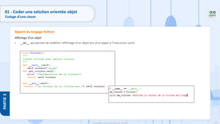 115
Copyright - Tout droit réservé - OFPPT
PARTIE
3
Affichage d’un objet
• __str__ qui permet de redéfinir l’affichage d’un objet lors d’un appel à l’instruction print.
Apport du langage Python
01 - Coder une solution orientée objet
Codage d’une classe
 