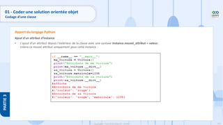 116
Copyright - Tout droit réservé - OFPPT
PARTIE
3
Ajout d'un attribut d'instance
• L'ajout d'un attribut depuis l'extérieur de la classe avec une syntaxe instance.nouvel_attribut = valeur,
créera ce nouvel attribut uniquement pour cette instance :
Apport du langage Python
01 - Coder une solution orientée objet
Codage d’une classe
 