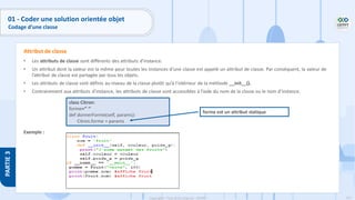117
Copyright - Tout droit réservé - OFPPT
PARTIE
3
• Les attributs de classe sont différents des attributs d’instance.
• Un attribut dont la valeur est la même pour toutes les instances d’une classe est appelé un attribut de classe. Par conséquent, la valeur de
l’attribut de classe est partagée par tous les objets.
• Les attributs de classe sont définis au niveau de la classe plutôt qu’à l’intérieur de la méthode __init__().
• Contrairement aux attributs d’instance, les attributs de classe sont accessibles à l’aide du nom de la classe ou le nom d’instance.
Exemple :
Attribut de classe
class Citron:
forme=‘’ ‘’
def donnerForme(self, params):
Citron.forme = params
forme est un attribut statique
01 - Coder une solution orientée objet
Codage d’une classe
 