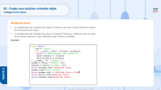 118
Copyright - Tout droit réservé - OFPPT
PARTIE
3
• La modification de l’attribut de classe à l’aide du nom de la classe affectera toutes
les instances d’une classe
• La modification de l’attribut de classe à l’aide de l’instance n’affectera pas la classe
et les autres instances. Cela n’affectera que l’instance modifiée.
Exemple :
Attribut de classe
01 - Coder une solution orientée objet
Codage d’une classe
 