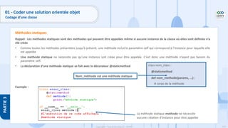119
Copyright - Tout droit réservé - OFPPT
PARTIE
3
Rappel : Les méthodes statiques sont des méthodes qui peuvent être appelées même si aucune instance de la classe où elles sont définies n’a
été créée
• Comme toutes les méthodes présentées jusqu’à présent, une méthode inclut le paramètre self qui correspond à l’instance pour laquelle elle
est appelée
• Une méthode statique ne nécessite pas qu’une instance soit créée pour être appelée. C’est donc une méthode n’ayant pas besoin du
paramètre self.
• La déclaration d’une méthode statique se fait avec le décorateur @staticmethod
Exemple :
Méthodes statiques
class nom_class :
@staticmethod
def nom_methode(params, ...) :
# corps de la méthode
Nom_méthode est une méthode statique
La méthode statique methode ne nécessite
aucune création d’instance pour être appelée
01 - Coder une solution orientée objet
Codage d’une classe
 