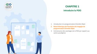CHAPITRE 1
Introduire la POO
1. Introduction à la programmation Orientée Objet
2. Brève historique de l’évolution des langages de
programmation Orientée Objet
3. Connaissance des avantages de la POO par rapport aux
autres paradigmes
 