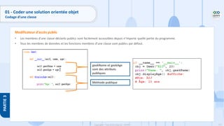 121
Copyright - Tout droit réservé - OFPPT
PARTIE
3
• Les membres d’une classe déclarés publics sont facilement accessibles depuis n’importe quelle partie du programme.
• Tous les membres de données et les fonctions membres d’une classe sont publics par défaut.
Modificateur d’accès public
geekName et geekAge
sont des attributs
publiques
Méthode publique
01 - Coder une solution orientée objet
Codage d’une classe
 