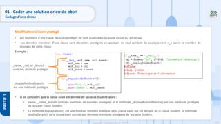 122
Copyright - Tout droit réservé - OFPPT
PARTIE
3
• Les membres d’une classe déclarés protégés ne sont accessibles qu’à une classe qui en dérive.
• Les données membres d’une classe sont déclarées protégées en ajoutant un seul symbole de soulignement «_» avant le membre de
données de cette classe.
Exemple :
• Si on considère que la classe Geek est dérivée de la classe Student alors :
• name, _rollet _branch sont des membres de données protégées et la méthode _displayRollAndBranch() est une méthode protégée
de la super classe Student.
• La méthode displayDetails() est une fonction membre publique de la classe Geek qui est dérivée de la classe Student, la méthode
displayDetails() de la classe Geek accède aux données membres protégées de la classe Student.
Modificateur d’accès protégé
_name, _roll, et _branch
sont des attributs protégés
_displayRollAndBranch
est une méthode protégée
01 - Coder une solution orientée objet
Codage d’une classe
 