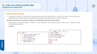 125
Copyright - Tout droit réservé - OFPPT
PARTIE
3
01 - Coder une solution orientée objet
Intégration des concepts POO
• Les Getters et Setters en Python sont souvent utilisés pour éviter l’accès direct à un champ de classe, c’est-à-dire que les
variables privées ne peuvent pas être accessibles directement ou modifiées par un utilisateur externe.
Utilisation de la fonction normale pour obtenir le comportement des Getters et des Setters
• Pour obtenir la propriété Getters et Setters, si nous définissons les méthodes get() et set(), cela ne reflètera aucune
implémentation spéciale.
• Exemple :
Getter et Setter en Python
 
