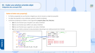 126
Copyright - Tout droit réservé - OFPPT
PARTIE
3
01 - Coder une solution orientée objet
Intégration des concepts POO
• En Python property() est une fonction intégrée qui crée et renvoie un objet de propriété.
• Un objet de propriété a trois méthodes, getter(), setter() et delete().
• La fonction property() en Python a trois arguments property (fget, fset, fdel,doc)
• fget est une fonction pour récupérer une valeur d’attribut
• fset est une fonction pour définir une valeur d’attribut
• fdel est une fonction pour supprimer une valeur d’attribut
• doc est une chaîne contenant la documentation (docstring à voir ultérieurement) de l’attribut
Getter et Setter avec property()
appel
 
