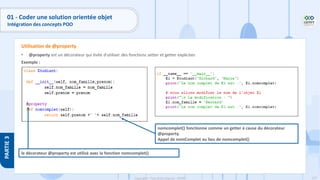 127
Copyright - Tout droit réservé - OFPPT
PARTIE
3
01 - Coder une solution orientée objet
Intégration des concepts POO
• @property est un décorateur qui évite d'utiliser des fonctions setter et getter explicites
Exemple :
Utilisation de @property
nomcomplet() fonctionne comme un getter à cause du décorateur
@property.
Appel de nomComplet au lieu de nomcomplet()
le décorateur @property est utilisé avec la fonction nomcomplet()
 