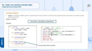 128
Copyright - Tout droit réservé - OFPPT
PARTIE
3
01 - Coder une solution orientée objet
Intégration des concepts POO
• Rappel : l’héritage est défini comme la capacité d’une classe à dériver ou à hériter des propriétés d’une autre classe et à l’utiliser chaque
fois que nécessaire.
Syntaxe en Python
Exemple :
Héritage en Python
Classe Student hérite de Child
Class Nom_classe(Nom_SuperClass)
 
