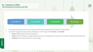 13
Copyright - Tout droit réservé - OFPPT
PARTIE
1
01 - Introduire la POO
Brève historique de l’évolution des POO
• Les concepts de la POO naissent au cours des années 1970 dans des laboratoires de recherche en informatique.
• Les premiers langages de programmation véritablement orientés objet ont été Simula, puis Smalltalk.
• Simula (1966) regroupe données et procédures.
• Simula I (1972) formalise les concepts d'objet et de classe. Un programme est constitué d’une collection d'objets actifs et autonomes.
• Smalltalk (1972) : généralisation de la notion d'objet.
Les années 70 Les années 80 Les années 90 De nos jours
 