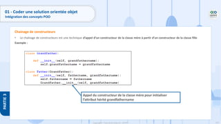 132
Copyright - Tout droit réservé - OFPPT
PARTIE
3
01 - Coder une solution orientée objet
Intégration des concepts POO
• Le chaînage de constructeurs est une technique d’appel d’un constructeur de la classe mère à partir d’un constructeur de la classe fille
Exemple :
Chainage de constructeurs
Appel du constructeur de la classe mère pour initialiser
l’attribut hérité grandfathername
 