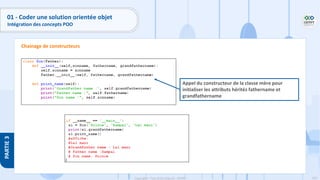 133
Copyright - Tout droit réservé - OFPPT
PARTIE
3
01 - Coder une solution orientée objet
Intégration des concepts POO
Chainage de constructeurs
Appel du constructeur de la classe mère pour
initialiser les attributs hérités fathername et
grandfathername
 