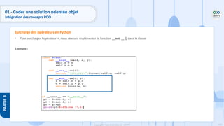135
Copyright - Tout droit réservé - OFPPT
PARTIE
3
01 - Coder une solution orientée objet
Intégration des concepts POO
• Pour surcharger l'opérateur +, nous devrons implémenter la fonction __add __ () dans la classe
Exemple :
Surcharge des opérateurs en Python
 