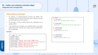 139
Copyright - Tout droit réservé - OFPPT
PARTIE
3
01 - Coder une solution orientée objet
Intégration des concepts POO
• En Python, le polymorphisme permet de définir des
méthodes dans la classe enfant qui ont le même nom que
les méthodes de la classe parent.
• En héritage, la classe enfant hérite des méthodes de la
classe parent.
• Il est possible de modifier une méthode dans une classe
enfant dont elle a hérité de la classe parent (redéfinition
de la méthode).
Exemple :
Polymorphisme et héritage
 