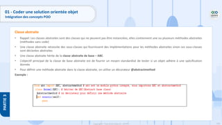 140
Copyright - Tout droit réservé - OFPPT
PARTIE
3
01 - Coder une solution orientée objet
Intégration des concepts POO
• Rappel: Les classes abstraites sont des classes qui ne peuvent pas être instanciées, elles contiennent une ou plusieurs méthodes abstraites
(méthodes sans code)
• Une classe abstraite nécessite des sous-classes qui fournissent des implémentations pour les méthodes abstraites sinon ces sous-classes
sont déclarées abstraites
• Une classe abstraite hérite de la classe abstraite de base – ABC
• L’objectif principal de la classe de base abstraite est de fournir un moyen standardisé de tester si un objet adhère à une spécification
donnée
• Pour définir une méthode abstraite dans la classe abstraite, on utilise un décorateur @abstractmethod
Exemple :
Classe abstraite
 