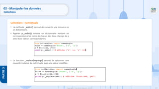 151
Copyright - Tout droit réservé - OFPPT
PARTIE
3
• La méthode _asdict() permet de convertir une instance en
un dictionnaire.
• Appeler p._asdict() renvoie un dictionnaire mettant en
correspondance les noms de chacun des deux champs de p
avec leurs valeurs correspondantes.
• La fonction _replace(key=args) permet de retourner une
nouvelle instance de notre tuple avec une valeur modifiée.
Collections - namedtuple
02 - Manipuler les données
Collections
 