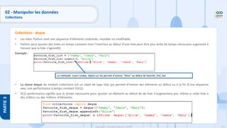 153
Copyright - Tout droit réservé - OFPPT
PARTIE
3
02 - Manipuler les données
Collections
• Les listes Python sont une séquence d'éléments ordonnés, mutable ou modifiable.
• Python peut ajouter des listes en temps constant mais l'insertion au début d'une liste peut être plus lente (le temps nécessaire augmente à
mesure que la liste s'agrandit).
Exemple :
• La classe deque du module collections est un objet de type liste qui permet d'insérer des éléments au début ou à la fin d'une séquence
avec une performance à temps constant (O(1)).
• O(1) performance signifie que le temps nécessaire pour ajouter un élément au début de de liste n'augmentera pas, même si cette liste a
des milliers ou des millions d'éléments.
Collections - deque
La méthode .insert (index, objet) sur list permet d'insérer "Alice" au début de favorite_fish_list.
 