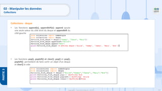 154
Copyright - Tout droit réservé - OFPPT
PARTIE
3
• Les fonctions append(x), appendleft(x): append ajoute
une seule valeur du côté droit du deque et appendleft du
côté gauche
• Les fonctions pop(), popleft() et clear(): pop() et pop(),
popleft() permettent de faire sortir un objet d’un deque
et clear() le vide.
Collections - deque
02 - Manipuler les données
Collections
 