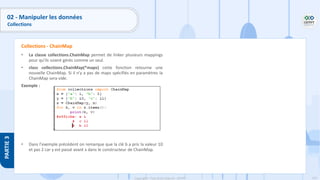 155
Copyright - Tout droit réservé - OFPPT
PARTIE
3
02 - Manipuler les données
Collections
• La classe collections.ChainMap permet de linker plusieurs mappings
pour qu’ils soient gérés comme un seul.
• class collections.ChainMap(*maps) cette fonction retourne une
nouvelle ChainMap. Si il n’y a pas de maps spécifiés en paramètres la
ChainMap sera vide.
Exemple :
• Dans l'exemple précédent on remarque que la clé b a pris la valeur 10
et pas 2 car y est passé avant x dans le constructeur de ChainMap.
Collections - ChainMap
 