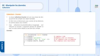 156
Copyright - Tout droit réservé - OFPPT
PARTIE
3
02 - Manipuler les données
Collections
• La classe collections.Counter est une sous-classe de dict.
qui permet de compter des objets hachable.
• En fait c’est un dictionnaire avec comme clé les éléments
et comme valeurs leur nombre.
• class collections.Counter([iterable-or-mapping]) ceci
retourne un Counter. L’argument permet de spécifier ce
que l’on veut mettre dedans et qui doit être compté.
Exemple :
Collections - Counter
 