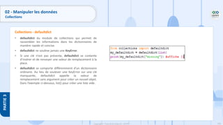 160
Copyright - Tout droit réservé - OFPPT
PARTIE
3
• defaultdict du module de collections qui permet de
rassembler les informations dans les dictionnaires de
manière rapide et concise.
• defaultdict ne soulève jamais une KeyError.
• Si une clé n'est pas présente, defaultdict se contente
d'insérer et de renvoyer une valeur de remplacement à la
place.
• defaultdict se comporte différemment d'un dictionnaire
ordinaire. Au lieu de soulever une KeyError sur une clé
manquante, defaultdict appelle la valeur de
remplacement sans argument pour créer un nouvel objet.
Dans l’exemple ci-dessous, list() pour créer une liste vide.
Collections - defaultdict
02 - Manipuler les données
Collections
 
