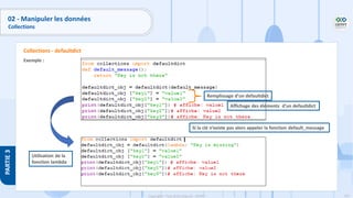 161
Copyright - Tout droit réservé - OFPPT
PARTIE
3
Exemple :
Collections - defaultdict
Remplissage d’un defaultdict
Affichage des éléments d’un defaultdict
Si la clé n’existe pas alors appeler la fonction default_message
Utilisation de la
fonction lambda
02 - Manipuler les données
Collections
 